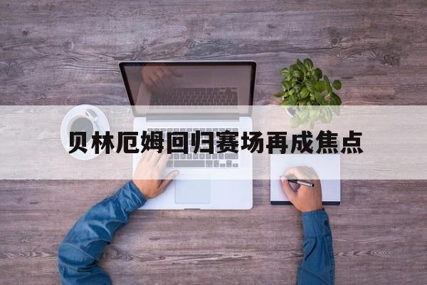贝林厄姆回归赛场再成焦点(贝林厄姆回俱乐部了吗最新消息)
